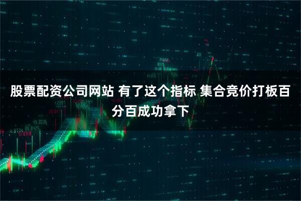 股票配资公司网站 有了这个指标 集合竞价打板百分百成功拿下