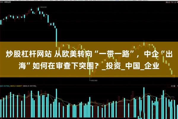 炒股杠杆网站 从欧美转向“一带一路”，中企“出海”如何在审查下突围？_投资_中国_企业