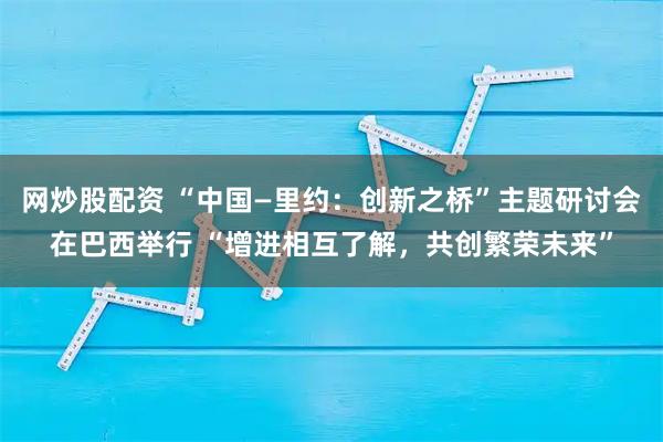 网炒股配资 “中国—里约：创新之桥”主题研讨会在巴西举行 “增进相互了解，共创繁荣未来”