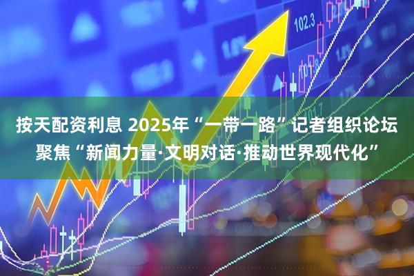 按天配资利息 2025年“一带一路”记者组织论坛聚焦“新闻力量·文明对话·推动世界现代化”