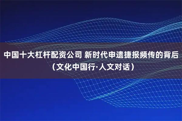 中国十大杠杆配资公司 新时代申遗捷报频传的背后（文化中国行·人文对话）