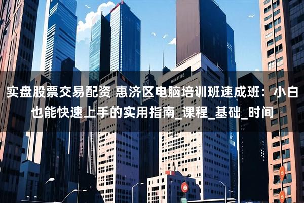 实盘股票交易配资 惠济区电脑培训班速成班：小白也能快速上手的实用指南_课程_基础_时间