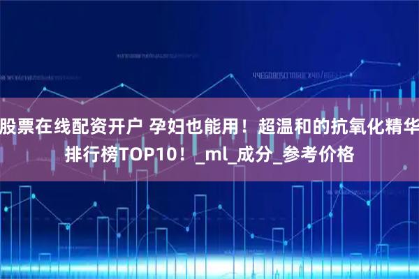 股票在线配资开户 孕妇也能用！超温和的抗氧化精华排行榜TOP10！_ml_成分_参考价格