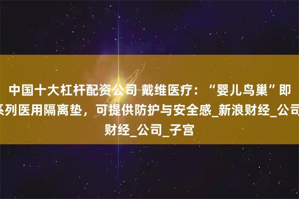 中国十大杠杆配资公司 戴维医疗：“婴儿鸟巢”即HLD系列医用隔离垫，可提供防护与安全感_新浪财经_公司_子宫