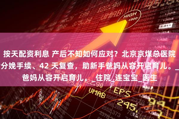 按天配资利息 产后不知如何应对？北京京煤总医院产后秘籍在此，含分娩手续、42 天复查，助新手爸妈从容开启育儿。_住院_连宝宝_医生