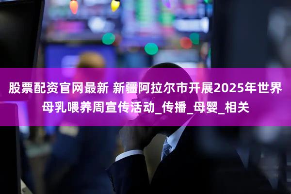 股票配资官网最新 新疆阿拉尔市开展2025年世界母乳喂养周宣传活动_传播_母婴_相关