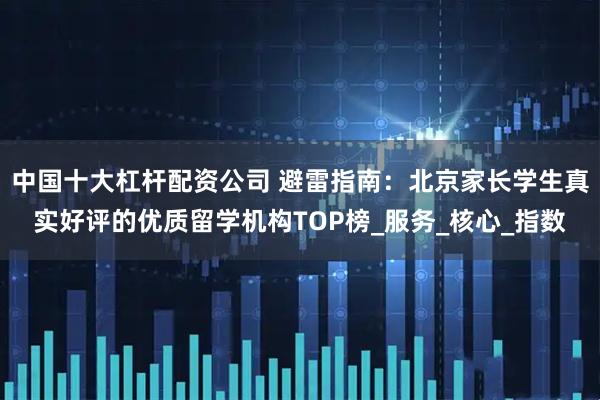 中国十大杠杆配资公司 避雷指南：北京家长学生真实好评的优质留学机构TOP榜_服务_核心_指数