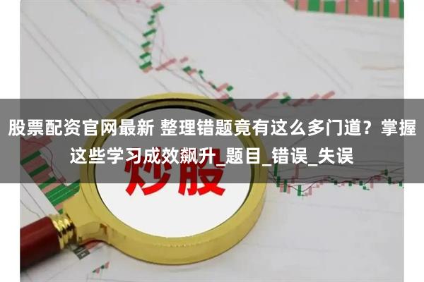 股票配资官网最新 整理错题竟有这么多门道？掌握这些学习成效飙升_题目_错误_失误