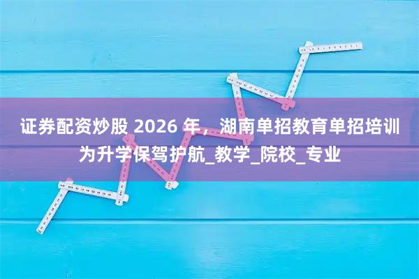 证券配资炒股 2026 年，湖南单招教育单招培训为升学保驾护航_教学_院校_专业