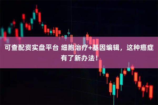 可查配资实盘平台 细胞治疗+基因编辑，这种癌症有了新办法！
