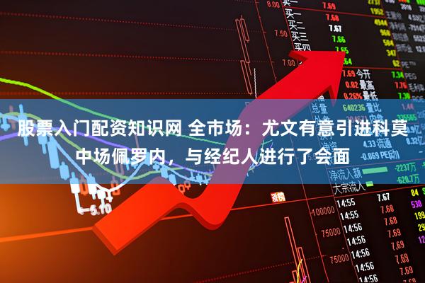 股票入门配资知识网 全市场：尤文有意引进科莫中场佩罗内，与经纪人进行了会面