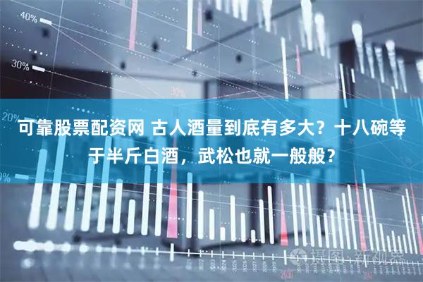 可靠股票配资网 古人酒量到底有多大？十八碗等于半斤白酒，武松也就一般般？